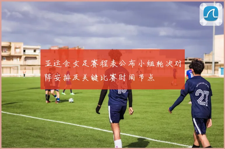 亚运会女足赛程表公布小组轮次对阵安排及关键比赛时间节点
