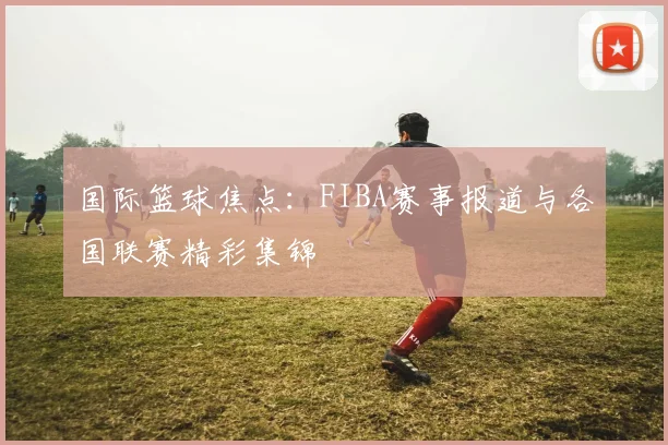 国际篮球焦点:FIBA赛事报道与各国联赛精彩集锦