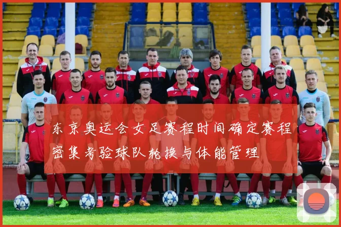 东京奥运会女足赛程时间确定赛程密集考验球队轮换与体能管理