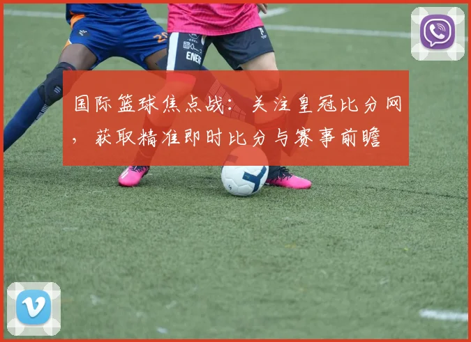 国际篮球焦点战:关注皇冠比分网,获取精准即时比分与赛事前瞻