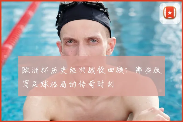 欧洲杯历史经典战役回顾:那些改写足球格局的传奇时刻
