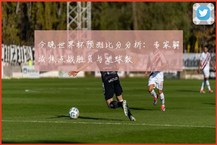 今晚世界杯预测比分分析：专家解读焦点战胜负与进球数